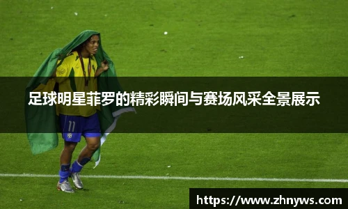 足球明星菲罗的精彩瞬间与赛场风采全景展示